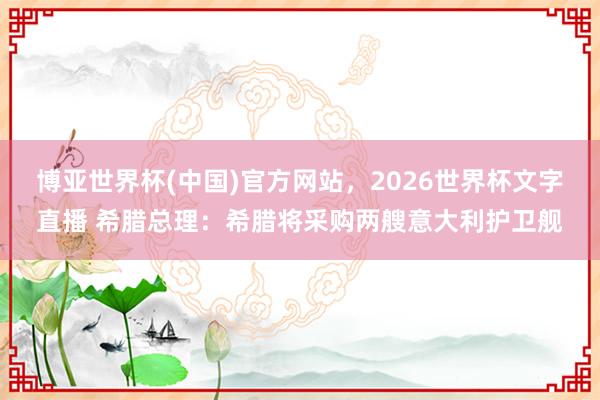 博亚世界杯(中国)官方网站，2026世界杯文字直播 希腊总理：希腊将采购两艘意大利护卫舰
