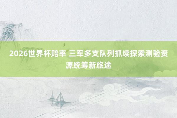 2026世界杯赔率 三军多支队列抓续探索测验资源统筹新旅途