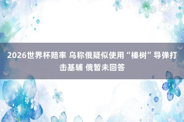 2026世界杯赔率 乌称俄疑似使用“榛树”导弹打击基辅 俄暂未回答