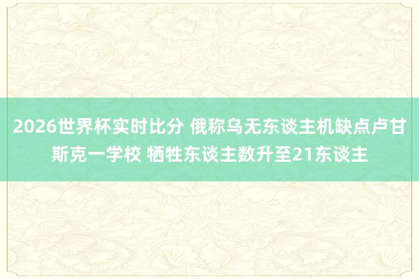 2026世界杯实时比分 俄称乌无东谈主机缺点卢甘斯克一学校 牺牲东谈主数升至21东谈主