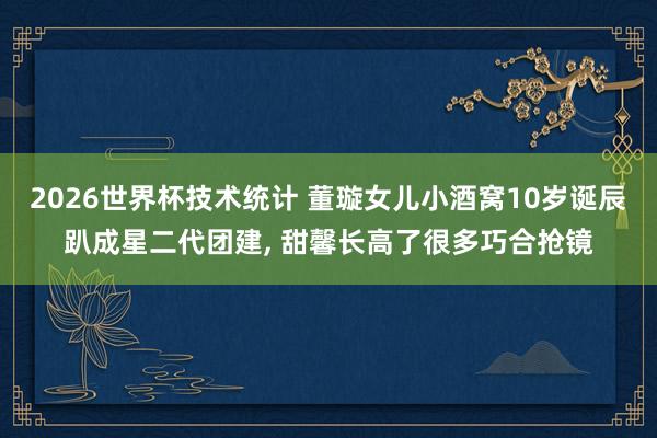 2026世界杯技术统计 董璇女儿小酒窝10岁诞辰趴成星二代团建， 甜馨长高了很多巧合抢镜