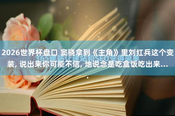 2026世界杯盘口 窦骁拿到《主角》里刘红兵这个变装， 说出来你可能不信， 地说念是吃盒饭吃出来...