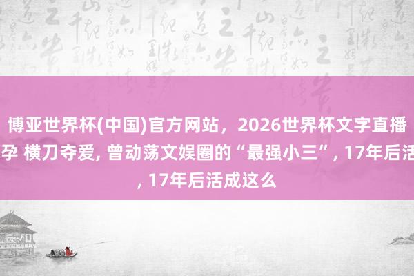 博亚世界杯(中国)官方网站，2026世界杯文字直播 光棍先孕 横刀夺爱， 曾动荡文娱圈的“最强小三”， 17年后活成这么
