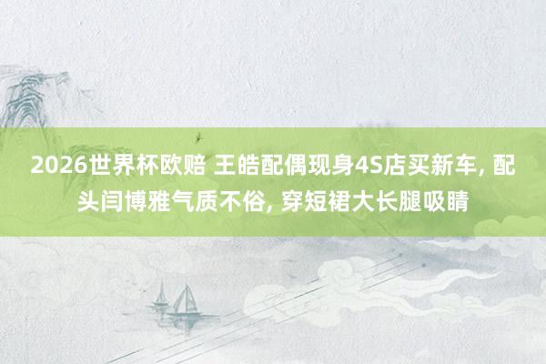 2026世界杯欧赔 王皓配偶现身4S店买新车， 配头闫博雅气质不俗， 穿短裙大长腿吸睛