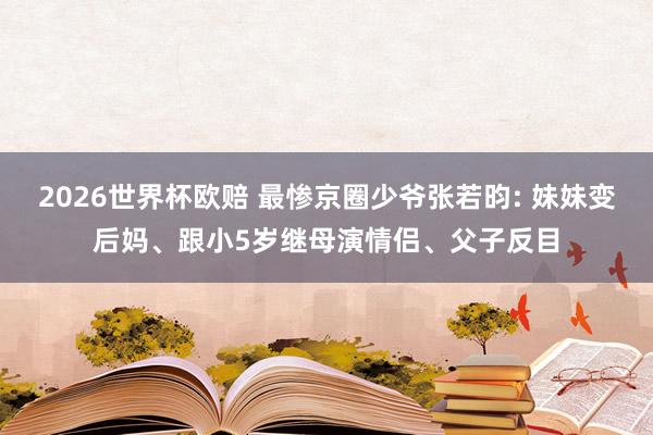 2026世界杯欧赔 最惨京圈少爷张若昀: 妹妹变后妈、跟小5岁继母演情侣、父子反目