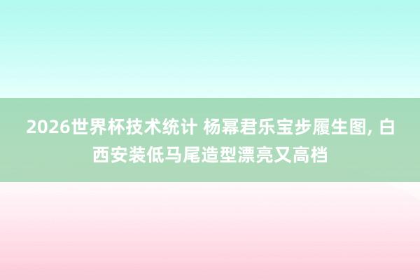 2026世界杯技术统计 杨幂君乐宝步履生图，<a href=