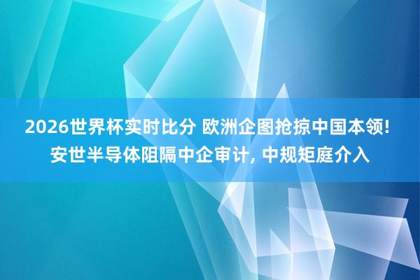 2026世界杯实时比分 欧洲企图抢掠中国本领! 安世半导体阻隔中企审计， 中规矩庭介入