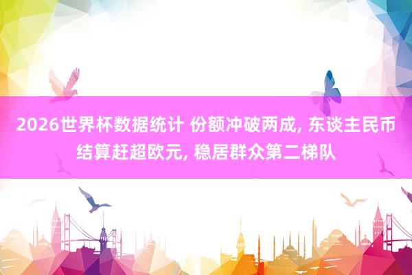 2026世界杯数据统计 份额冲破两成， 东谈主民币结算赶超欧元， 稳居群众第二梯队