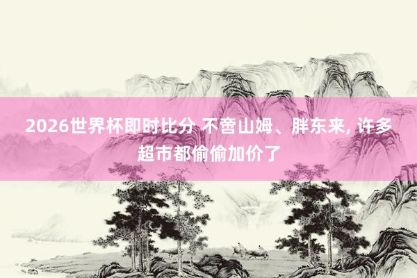 2026世界杯即时比分 不啻山姆、胖东来， 许多超市都偷偷加价了