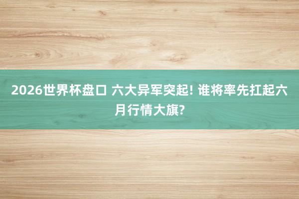 2026世界杯盘口 六大异军突起! 谁将率先扛起六月行情大旗?