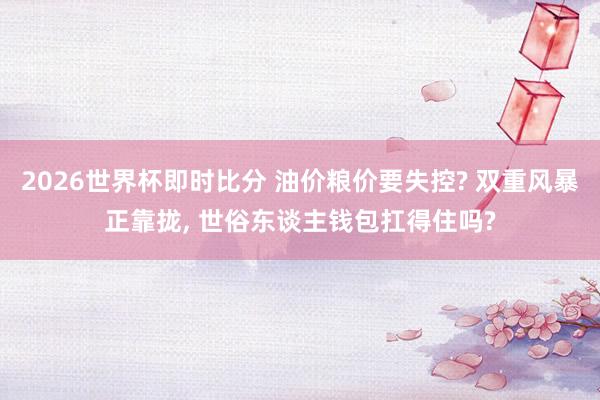 2026世界杯即时比分 油价粮价要失控? 双重风暴正靠拢， 世俗东谈主钱包扛得住吗?