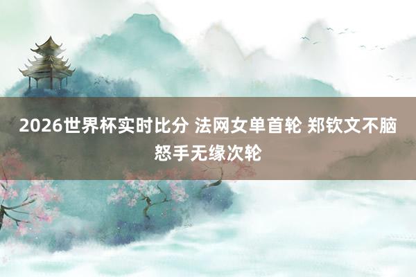 2026世界杯实时比分 法网女单首轮 郑钦文不脑怒手无缘次轮