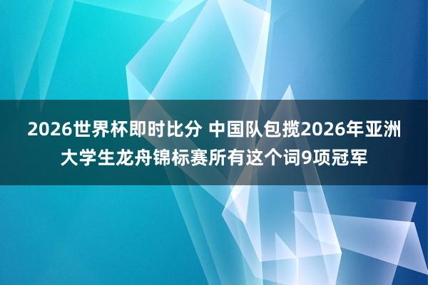 2026世界杯即时比分 中国队包揽2026年亚洲大学生龙舟锦标赛所有这个词9项冠军