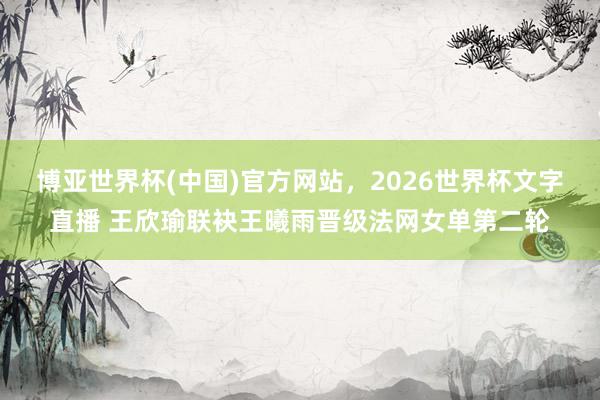 博亚世界杯(中国)官方网站，2026世界杯文字直播 王欣瑜联袂王曦雨晋级法网女单第二轮