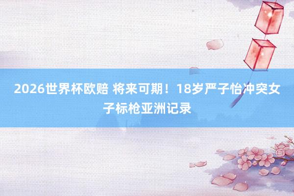 2026世界杯欧赔 将来可期！18岁严子怡冲突女子标枪亚洲记录