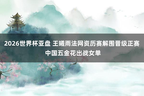 2026世界杯亚盘 王曦雨法网资历赛解围晋级正赛 中国五金花出战女单