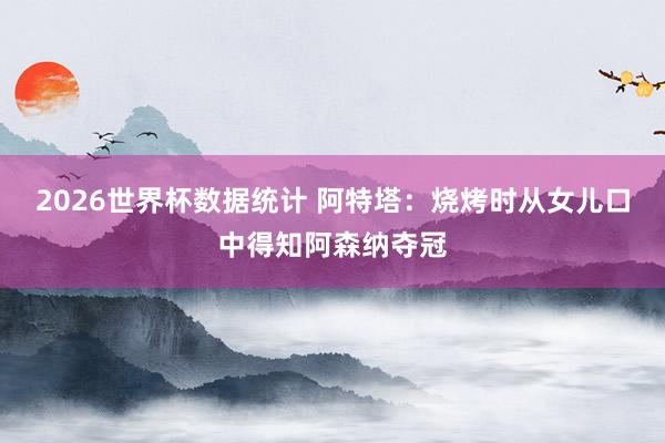 2026世界杯数据统计 阿特塔：烧烤时从女儿口中得知阿森纳夺冠