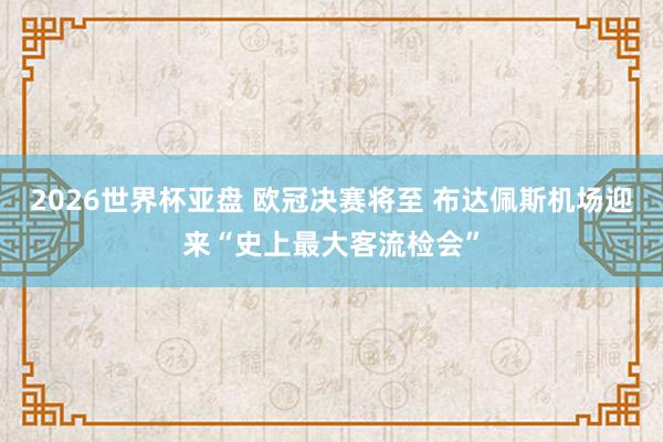 2026世界杯亚盘 欧冠决赛将至 布达佩斯机场迎来“史上最大客流检会”