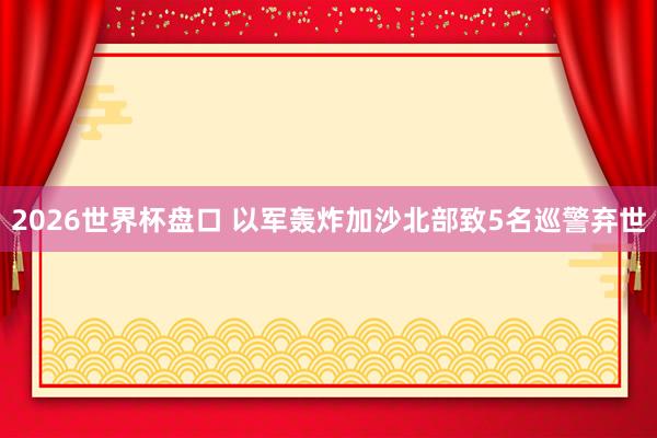 2026世界杯盘口 以军轰炸加沙北部致5名巡警弃世