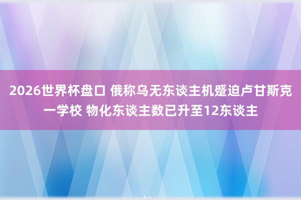 2026世界杯盘口 俄称乌无东谈主机蹙迫卢甘斯克一学校 物化东谈主数已升至12东谈主
