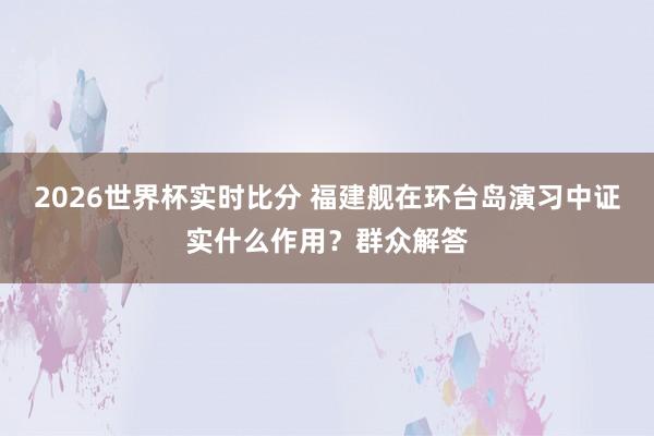 2026世界杯实时比分 福建舰在环台岛演习中证实什么作用？群众解答