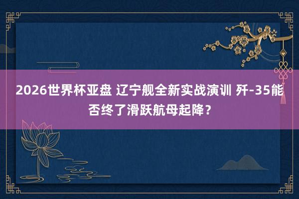 2026世界杯亚盘 辽宁舰全新实战演训 歼-35能否终了滑跃航母起降？