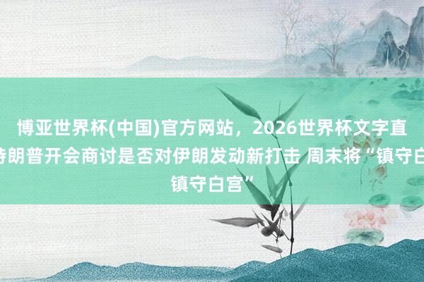 博亚世界杯(中国)官方网站，2026世界杯文字直播 特朗普开会商讨是否对伊朗发动新打击 周末将“镇守白宫”