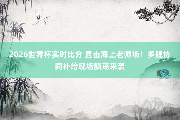 2026世界杯实时比分 直击海上老师场！多舰协同补给现场飘荡来袭