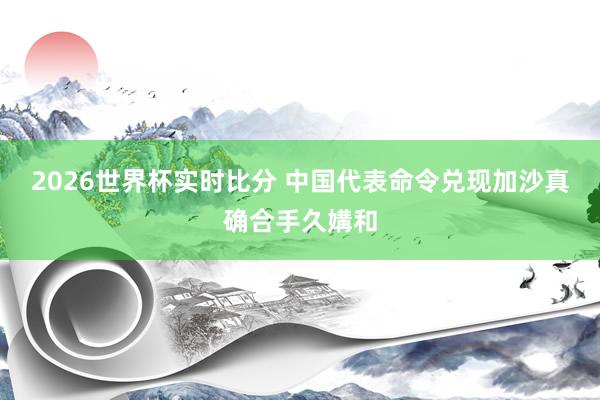 2026世界杯实时比分 中国代表命令兑现加沙真确合手久媾和