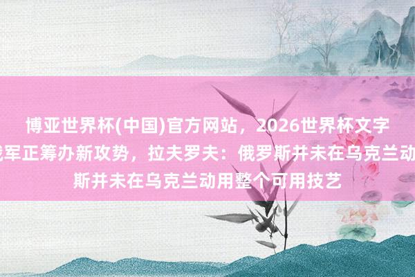 博亚世界杯(中国)官方网站，2026世界杯文字直播 乌克兰称俄军正筹办新攻势，拉夫罗夫：俄罗斯并未在乌克兰动用整个可用技艺