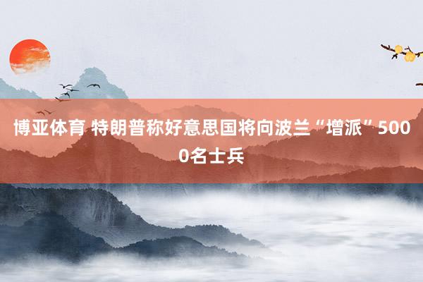 博亚体育 特朗普称好意思国将向波兰“增派”5000名士兵