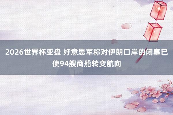 2026世界杯亚盘 好意思军称对伊朗口岸的闭塞已使94艘商船转变航向
