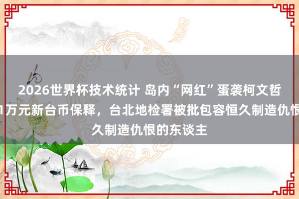 2026世界杯技术统计 岛内“网红”蛋袭柯文哲获降保至1万元新台币保释，台北地检署被批包容恒久制造仇恨的东谈主