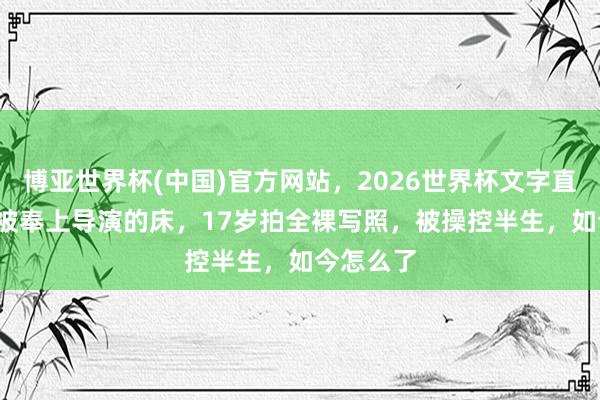 博亚世界杯(中国)官方网站，2026世界杯文字直播 14岁被奉上导演的床，17岁拍全裸写照，被操控半生，如今怎么了