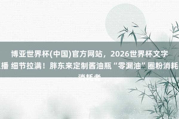 博亚世界杯(中国)官方网站，2026世界杯文字直播 细节拉满！胖东来定制酱油瓶“零漏油”圈粉消耗者