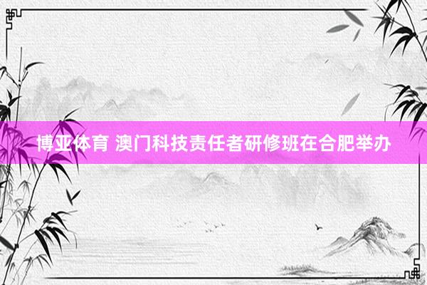 博亚体育 澳门科技责任者研修班在合肥举办