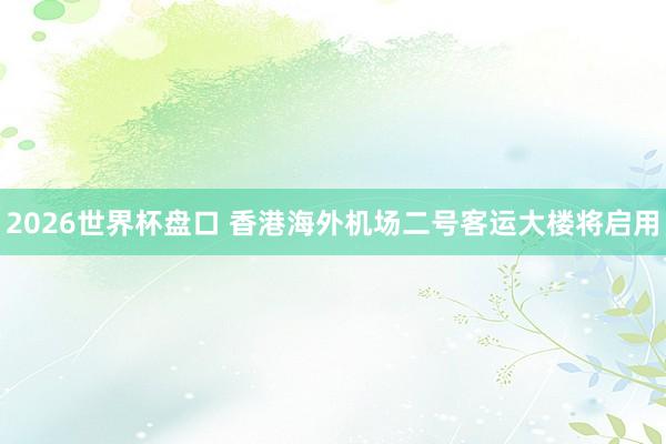 2026世界杯盘口 香港海外机场二号客运大楼将启用
