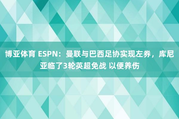 博亚体育 ESPN：曼联与巴西足协实现左券，库尼亚临了3轮英超免战 以便养伤
