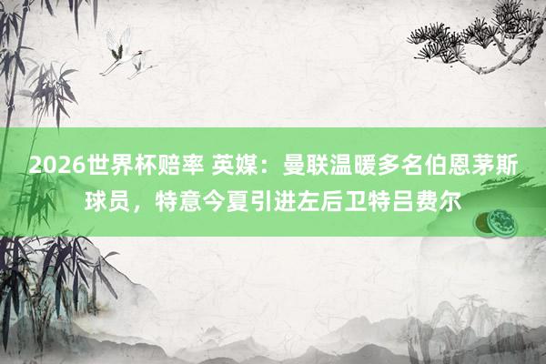 2026世界杯赔率 英媒：曼联温暖多名伯恩茅斯球员，特意今夏引进左后卫特吕费尔