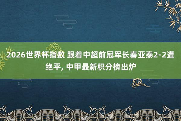 2026世界杯指数 跟着中超前冠军长春亚泰2-2遭绝平， 中甲最新积分榜出炉
