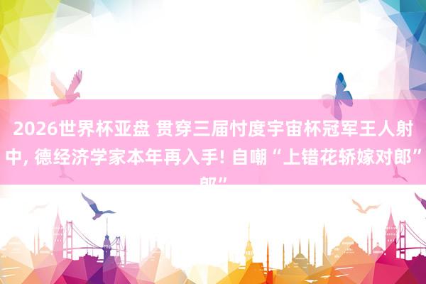 2026世界杯亚盘 贯穿三届忖度宇宙杯冠军王人射中， 德经济学家本年再入手! 自嘲“上错花轿嫁对郎”