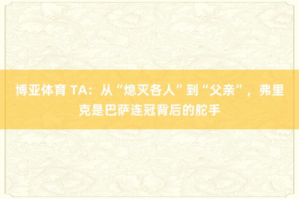 博亚体育 TA：从“熄灭各人”到“父亲”，弗里克是巴萨连冠背后的舵手