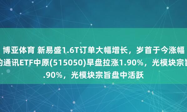 博亚体育 新易盛1.6T订单大幅增长，岁首于今涨幅同类第一的通讯ETF中原(515050)早盘拉涨1.90%，光模块宗旨盘中活跃