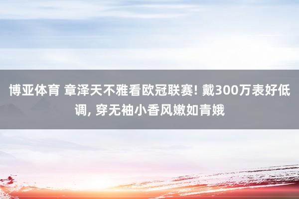 博亚体育 章泽天不雅看欧冠联赛! 戴300万表好低调， 穿无袖小香风嫩如青娥