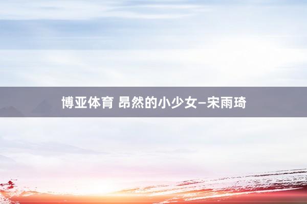 博亚体育 昂然的小少女—宋雨琦