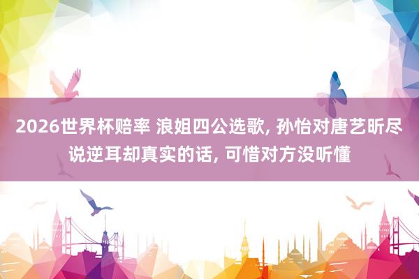 2026世界杯赔率 浪姐四公选歌， 孙怡对唐艺昕尽说逆耳却真实的话， 可惜对方没听懂