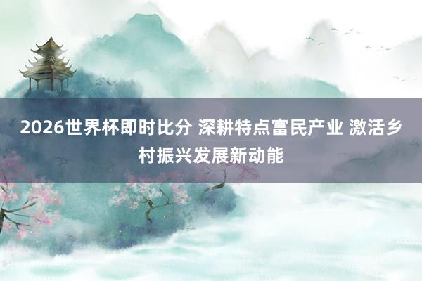 2026世界杯即时比分 深耕特点富民产业 激活乡村振兴发展新动能