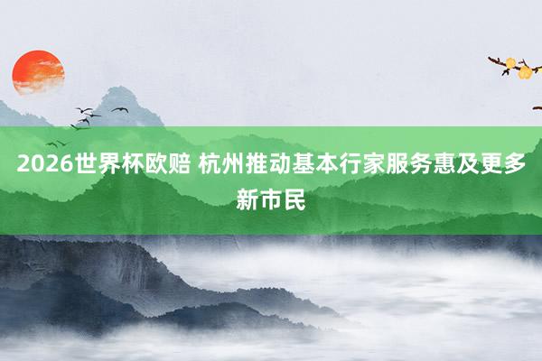 2026世界杯欧赔 杭州推动基本行家服务惠及更多新市民