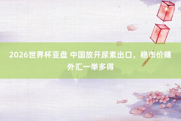 2026世界杯亚盘 中国放开尿素出口，稳市价赚外汇一举多得