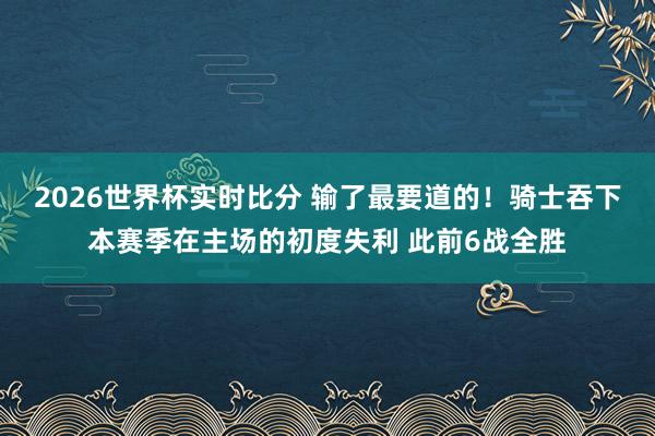 2026世界杯实时比分 输了最要道的！骑士吞下本赛季在主场的初度失利 此前6战全胜